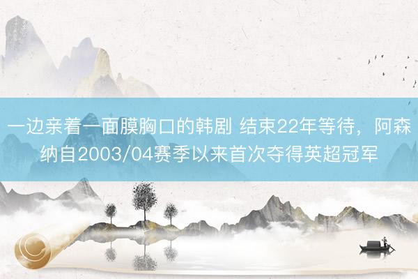 一边亲着一面膜胸口的韩剧 结束22年等待，阿森纳自2003/04赛季以来首次夺得英超冠军