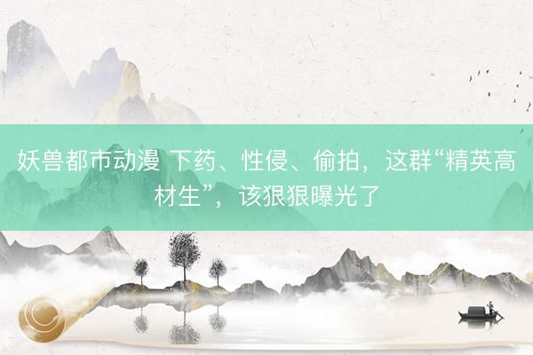 妖兽都市动漫 下药、性侵、偷拍，这群“精英高材生”，该狠狠曝光了