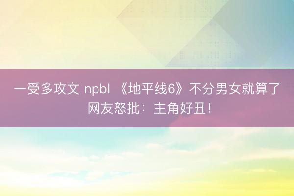 一受多攻文 npbl 《地平线6》不分男女就算了 网友怒批：主角好丑！