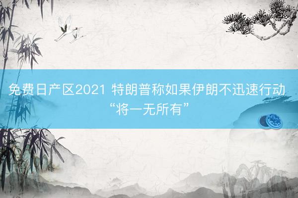 免费日产区2021 特朗普称如果伊朗不迅速行动 “将一无所有”