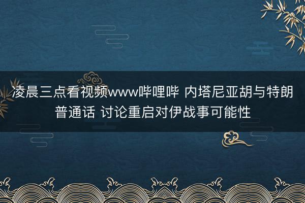凌晨三点看视频www哔哩哔 内塔尼亚胡与特朗普通话 讨论重启对伊战事可能性