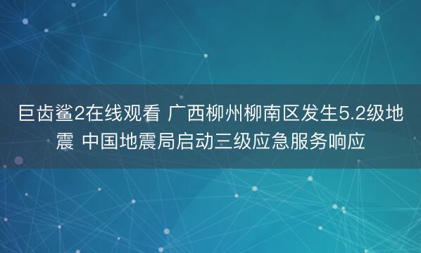 巨齿鲨2在线观看 广西柳州柳南区发生5.2级地震 中国地震局启动三级应急服务响应
