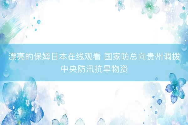 漂亮的保姆日本在线观看 国家防总向贵州调拨中央防汛抗旱物资