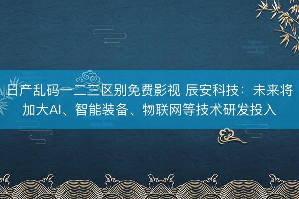 日产乱码一二三区别免费影视 辰安科技:未来将加大AI、智能装备、物联网等技术研发投入