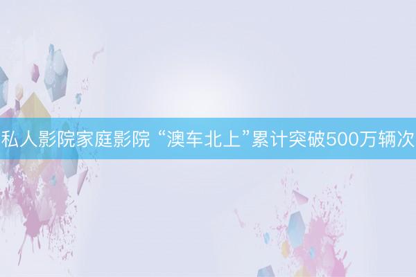 私人影院家庭影院 “澳车北上”累计突破500万辆次