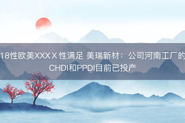 18性欧美XXXⅩ性满足 美瑞新材：公司河南工厂的CHDI和PPDI目前已投产