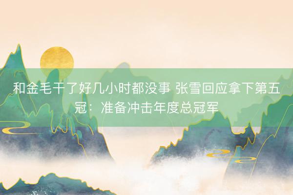 和金毛干了好几小时都没事 张雪回应拿下第五冠：准备冲击年度总冠军