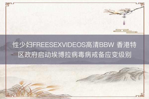 性少妇FREESEXVIDEOS高清BBW 香港特区政府启动埃博拉病毒病戒备应变级别