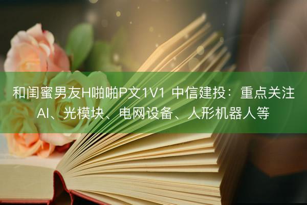 和闺蜜男友H啪啪P文1V1 中信建投：重点关注AI、光模块、电网设备、人形机器人等