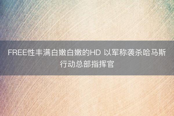 FREE性丰满白嫩白嫩的HD 以军称袭杀哈马斯行动总部指挥官