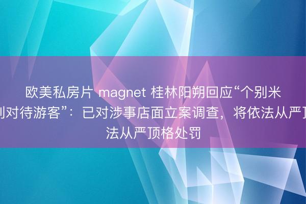 欧美私房片 magnet 桂林阳朔回应“个别米粉店区别对待游客”：已对涉事店面立案调查，将依法从严顶格处罚