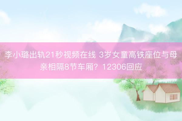 李小璐出轨21秒视频在线 3岁女童高铁座位与母亲相隔8节车厢？12306回应