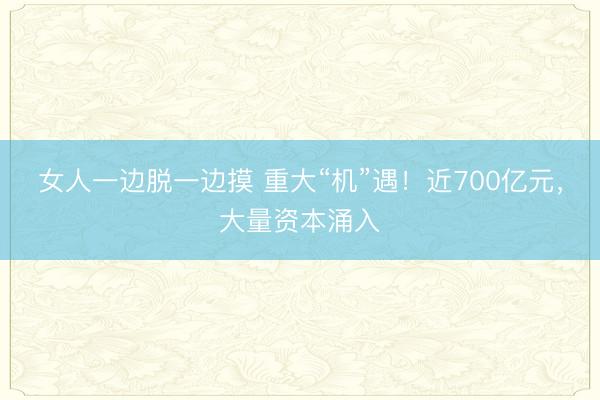 女人一边脱一边摸 重大“机”遇！近700亿元，大量资本涌入