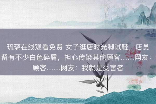 琉璃在线观看免费 女子逛店时光脚试鞋，店员检查发现鞋内留有不少白色碎屑，担心传染其他顾客……网友：我就是受害者