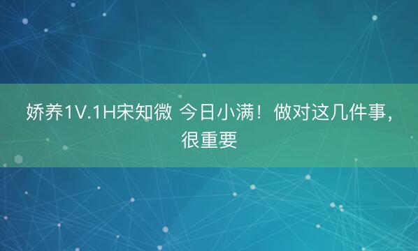 娇养1V.1H宋知微 今日小满!做对这几件事,很重要