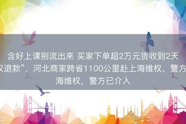 含好上课别流出来 买家下单超2万元货收到2天后就“仅退款”，河北商家跨省1100公里赴上海维权，警方已介入