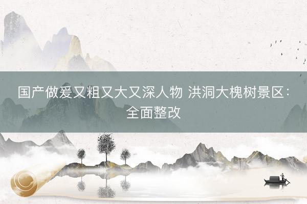 国产做爰又粗又大又深人物 洪洞大槐树景区：全面整改