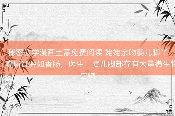 秘密教学漫画土豪免费阅读 姥姥亲吻婴儿脚丫，嘴唇红肿如香肠，医生：婴儿脚部存有大量微生物