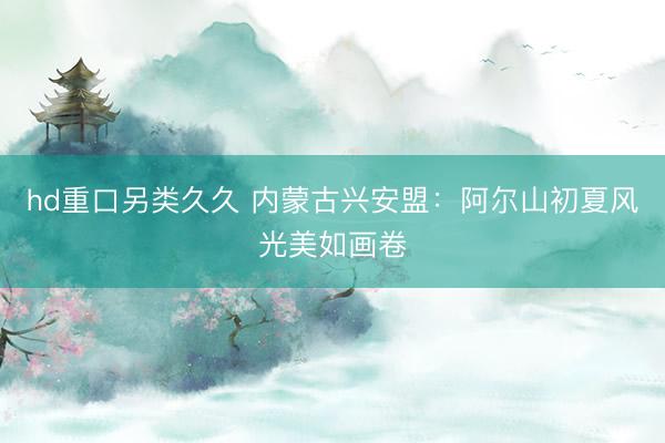 hd重口另类久久 内蒙古兴安盟：阿尔山初夏风光美如画卷