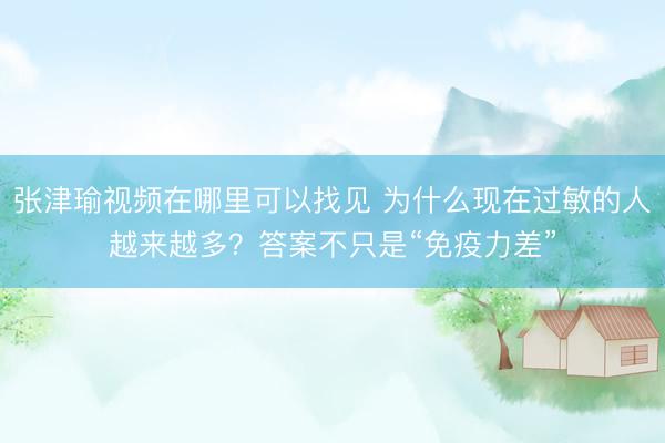 张津瑜视频在哪里可以找见 为什么现在过敏的人越来越多？答案不只是“免疫力差”