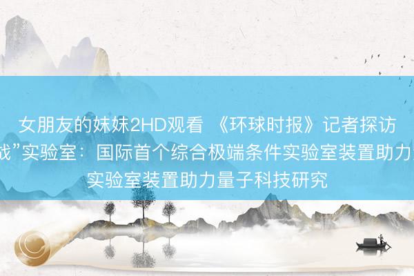 女朋友的妺妺2HD观看 《环球时报》记者探访怀柔“极限挑战”实验室：国际首个综合极端条件实验室装置助力量子科技研究