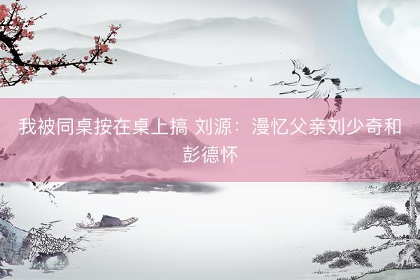 我被同桌按在桌上搞 刘源：漫忆父亲刘少奇和彭德怀