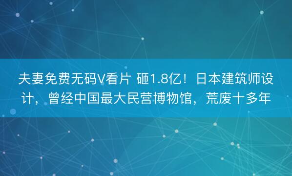 夫妻免费无码V看片 砸1.8亿！日本建筑师设计，曾经中国最大民营博物馆，荒废十多年