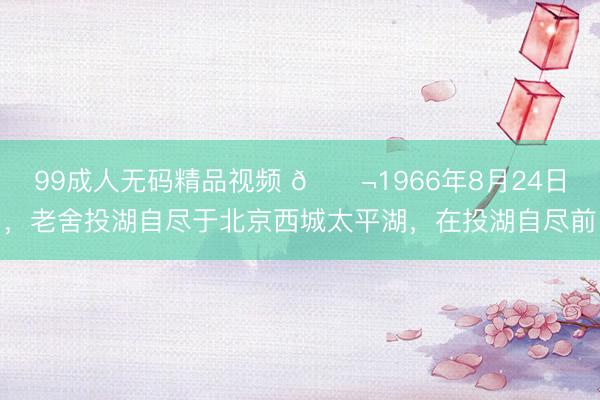 99成人无码精品视频 🌬1966年8月24日，老舍投湖自尽于北京西城太平湖，在投湖自尽前