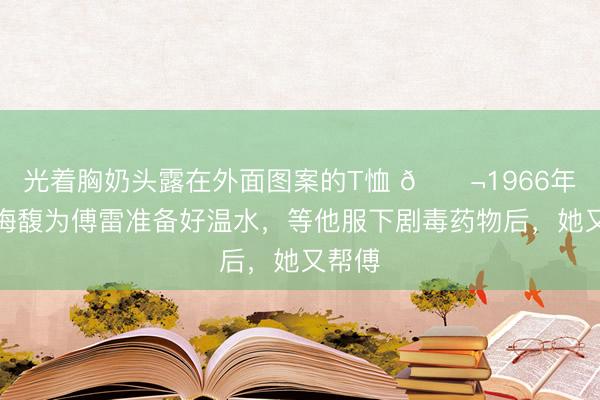 光着胸奶头露在外面图案的T恤 🌬1966年，朱梅馥为傅雷准备好温水，等他服下剧毒药物后，她又帮傅