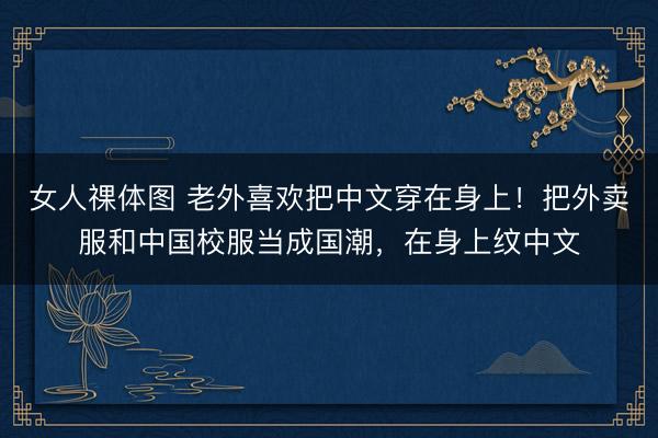 女人祼体图 老外喜欢把中文穿在身上！把外卖服和中国校服当成国潮，在身上纹中文