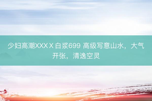 少妇高潮XXXⅩ白浆699 高级写意山水，大气开张，<a href=