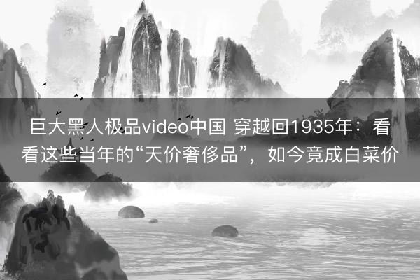 巨大黑人极品video中国 穿越回1935年：看看这些当年的“天价奢侈品”，如今竟成白菜价