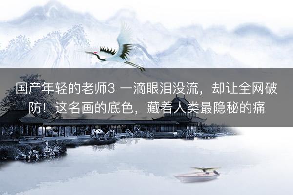 国产年轻的老师3 一滴眼泪没流，却让全网破防！这名画的底色，藏着人类最隐秘的痛