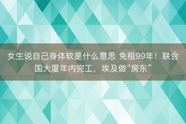 女生说自己身体软是什么意思 免租99年！联合国大厦年内完工，埃及做“房东”
