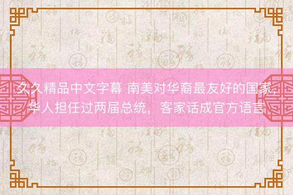 久久精品中文字幕 南美对华裔最友好的国家，华人担任过两届总统，客家话成官方语言