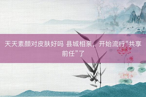 天天素颜对皮肤好吗 县城相亲，开始流行“共享前任”了