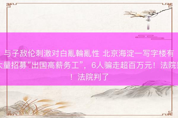 与子敌伦刺激对白亂輪亂性 北京海淀一写字楼有人大量招募“出国高薪务工”,6人骗走超百万元!法院判了