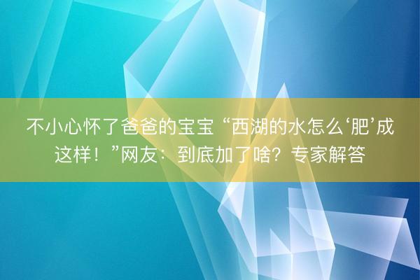 不小心怀了爸爸的宝宝 “西湖的水怎么‘肥’成这样！”网友：到底加了啥？专家解答