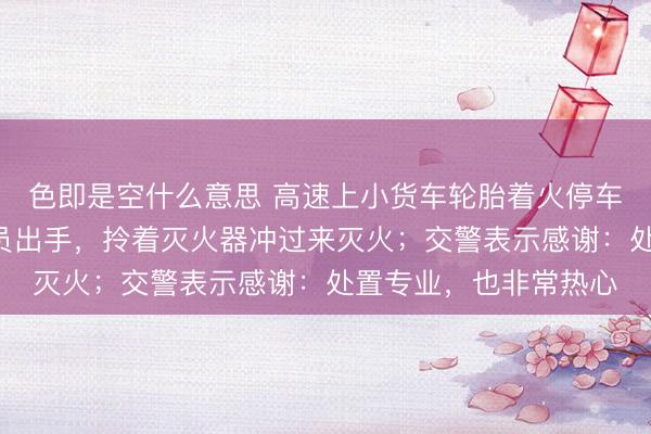 色即是空什么意思 高速上小货车轮胎着火停车,过路浙B货车驾驶员出手,拎着灭火器冲过来灭火;交警表示感谢:处置专业,也非常热心