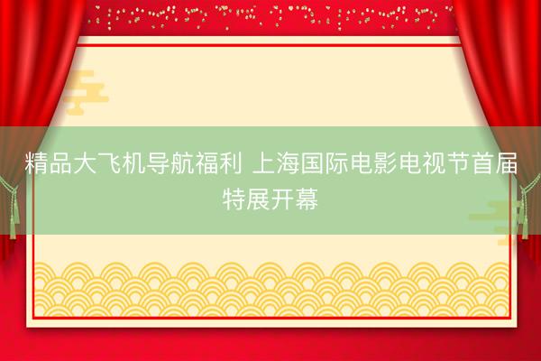 精品大飞机导航福利 上海国际电影电视节首届特展开幕