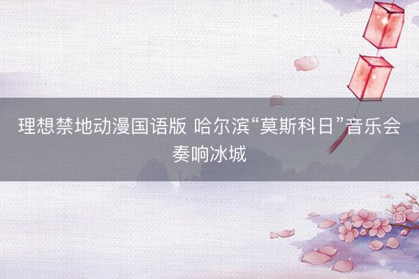 理想禁地动漫国语版 哈尔滨“莫斯科日”音乐会奏响冰城