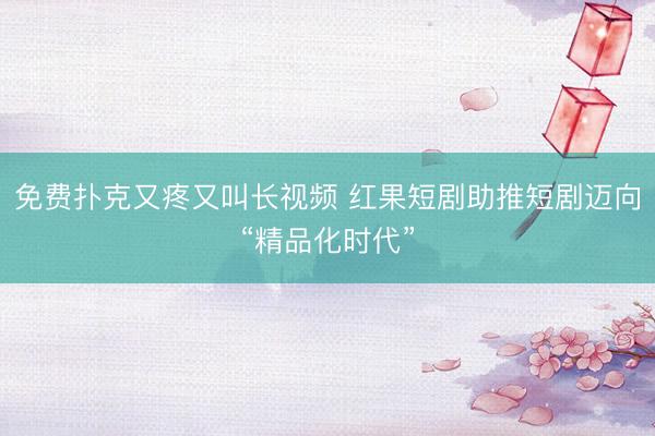 免费扑克又疼又叫长视频 红果短剧助推短剧迈向“精品化时代”