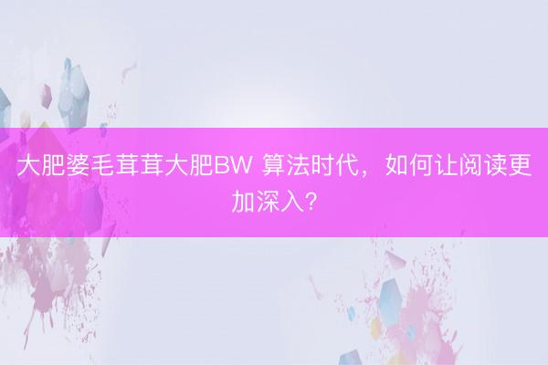 大肥婆毛茸茸大肥BW 算法时代,如何让阅读更加深入?
