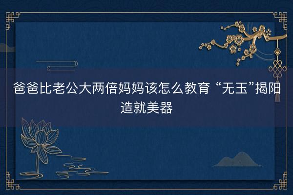 爸爸比老公大两倍妈妈该怎么教育 “无玉”揭阳造就美器