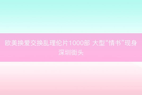 欧美换爱交换乱理伦片1000部 大型“情书”现身深圳街头