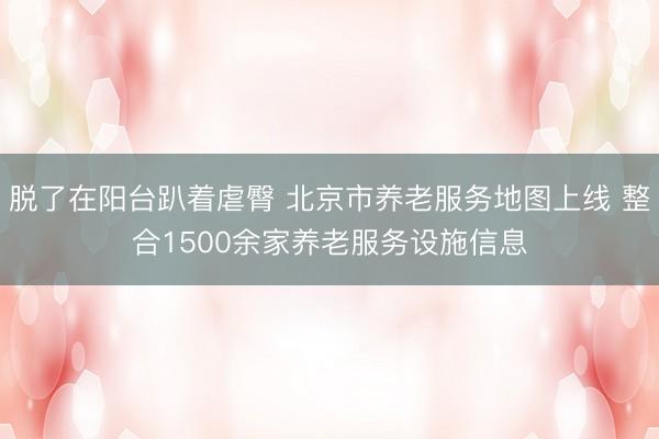 脱了在阳台趴着虐臀 北京市养老服务地图上线 整合1500余家养老服务设施信息