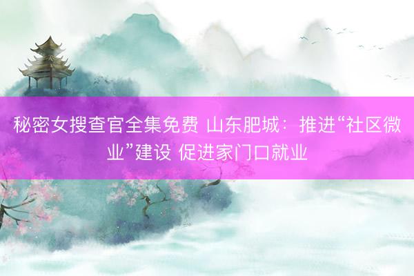 秘密女搜查官全集免费 山东肥城：推进“社区微业”建设 促进家门口就业