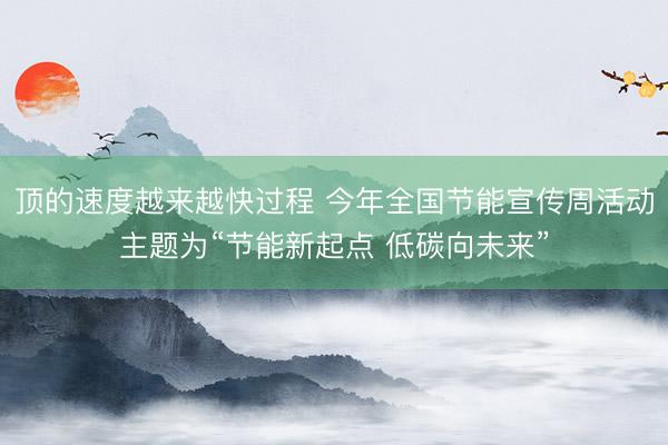 顶的速度越来越快过程 今年全国节能宣传周活动主题为“节能新起点 低碳向未来”