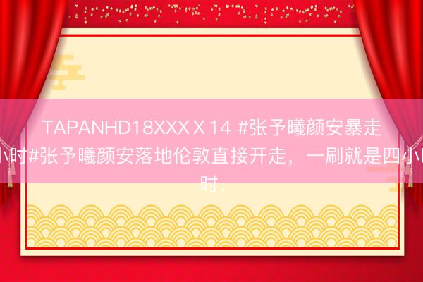TAPANHD18XXXⅩ14 #张予曦颜安暴走4小时#张予曦颜安落地伦敦直接开走，一刷就是四小时，