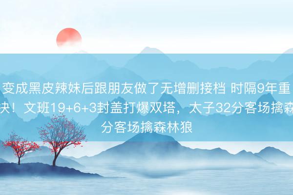 变成黑皮辣妹后跟朋友做了无增删接档 时隔9年重返西决！文班19+6+3封盖打爆双塔，太子32分客场擒森林狼